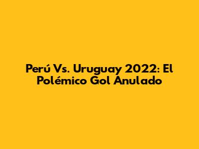 Perú Vs. Uruguay 2022: El Polémico Gol Anulado