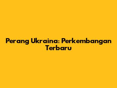 Perang Ukraina: Perkembangan Terbaru