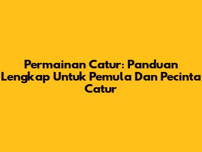 Permainan Catur: Panduan Lengkap Untuk Pemula Dan Pecinta Catur