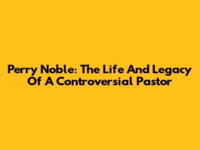 Perry Noble: The Life And Legacy Of A Controversial Pastor