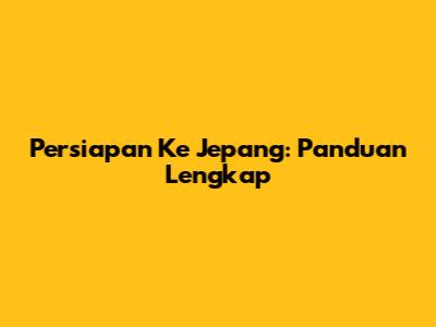 Persiapan Ke Jepang: Panduan Lengkap