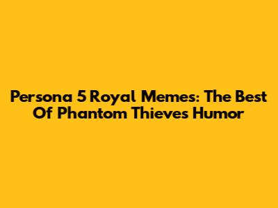 Persona 5 Royal Memes: The Best Of Phantom Thieves Humor