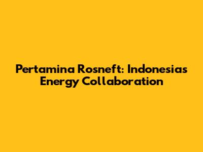 Pertamina Rosneft: Indonesia's Energy Collaboration