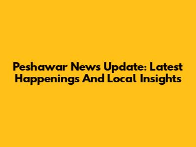 Peshawar News Update: Latest Happenings And Local Insights