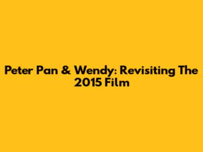 Peter Pan & Wendy: Revisiting The 2015 Film