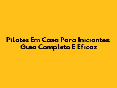 Pilates Em Casa Para Iniciantes: Guia Completo E Eficaz