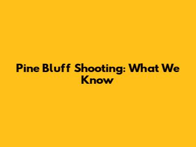 Pine Bluff Shooting: What We Know