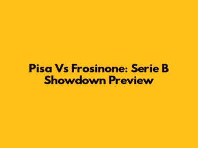 Pisa Vs Frosinone: Serie B Showdown Preview
