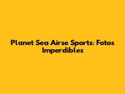 Planet Sea Airse Sports: Fotos Imperdibles