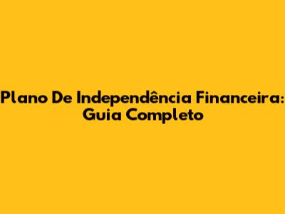 Plano De Independência Financeira: Guia Completo