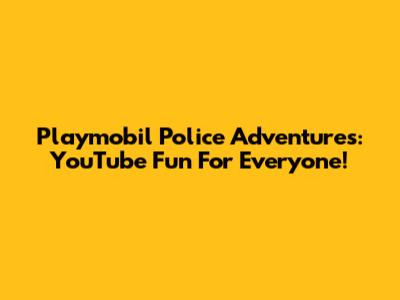 Playmobil Police Adventures: YouTube Fun For Everyone!