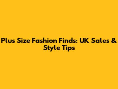 Plus Size Fashion Finds: UK Sales & Style Tips