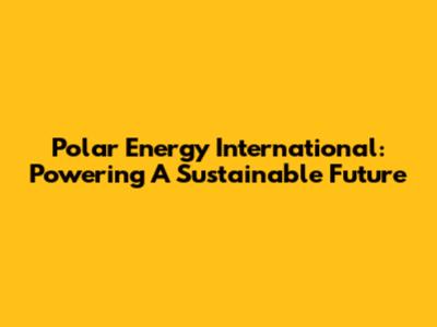 Polar Energy International: Powering A Sustainable Future