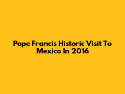 Pope Francis' Historic Visit To Mexico In 2016