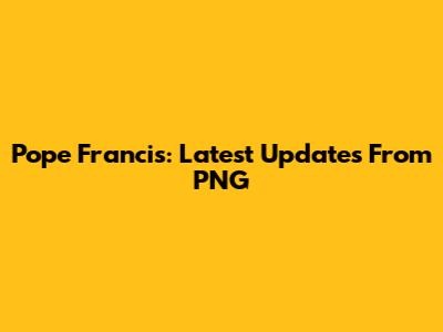 Pope Francis: Latest Updates From PNG