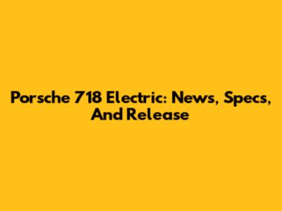 Porsche 718 Electric: News, Specs, And Release
