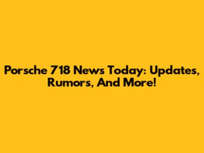 Porsche 718 News Today: Updates, Rumors, And More!