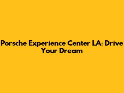 Porsche Experience Center LA: Drive Your Dream