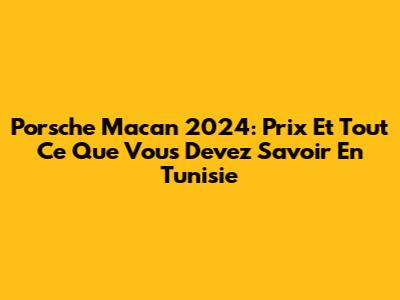 Porsche Macan 2024: Prix Et Tout Ce Que Vous Devez Savoir En Tunisie