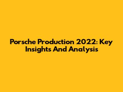 Porsche Production 2022: Key Insights And Analysis
