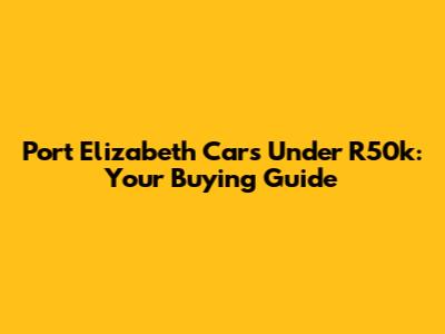Port Elizabeth Cars Under R50k: Your Buying Guide