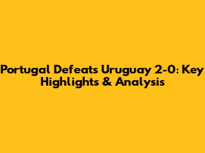 Portugal Defeats Uruguay 2-0: Key Highlights & Analysis