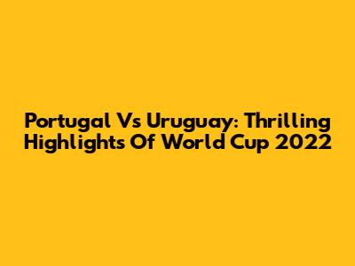 Portugal Vs Uruguay: Thrilling Highlights Of World Cup 2022