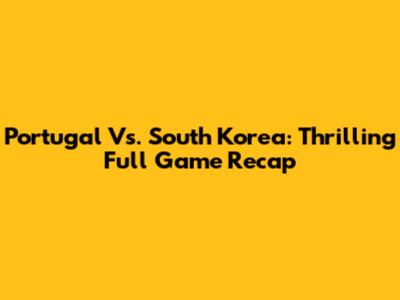Portugal Vs. South Korea: Thrilling Full Game Recap
