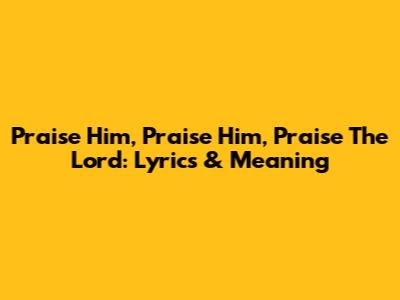 Praise Him, Praise Him, Praise The Lord: Lyrics & Meaning