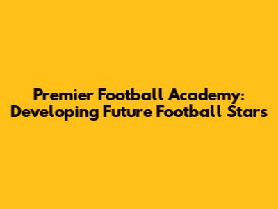 Premier Football Academy: Developing Future Football Stars
