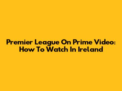 Premier League On Prime Video: How To Watch In Ireland