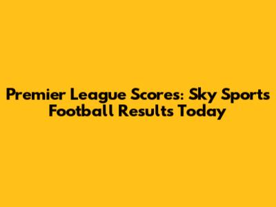 Premier League Scores: Sky Sports Football Results Today