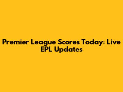 Premier League Scores Today: Live EPL Updates