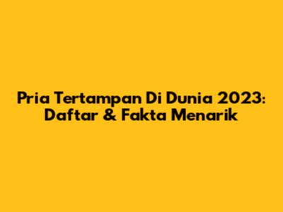 Pria Tertampan Di Dunia 2023: Daftar & Fakta Menarik