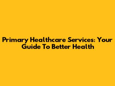 Primary Healthcare Services: Your Guide To Better Health