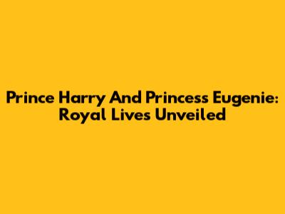 Prince Harry And Princess Eugenie: Royal Lives Unveiled