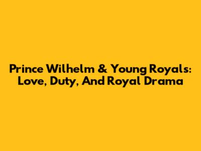 Prince Wilhelm & Young Royals: Love, Duty, And Royal Drama