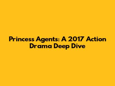 Princess Agents: A 2017 Action Drama Deep Dive