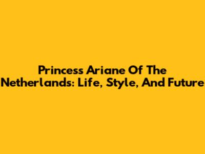 Princess Ariane Of The Netherlands: Life, Style, And Future