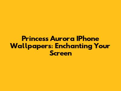 Princess Aurora IPhone Wallpapers: Enchanting Your Screen