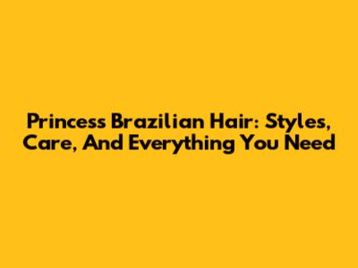 Princess Brazilian Hair: Styles, Care, And Everything You Need