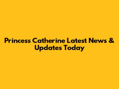 Princess Catherine Latest News & Updates Today