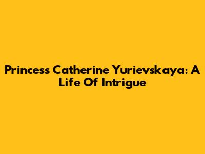 Princess Catherine Yurievskaya: A Life Of Intrigue
