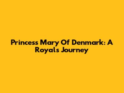 Princess Mary Of Denmark: A Royal's Journey