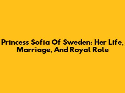 Princess Sofia Of Sweden: Her Life, Marriage, And Royal Role