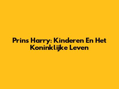 Prins Harry: Kinderen En Het Koninklijke Leven