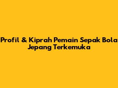 Profil & Kiprah Pemain Sepak Bola Jepang Terkemuka