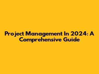 Project Management In 2024: A Comprehensive Guide