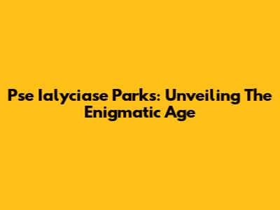 Pse Ialyciase Parks: Unveiling The Enigmatic Age
