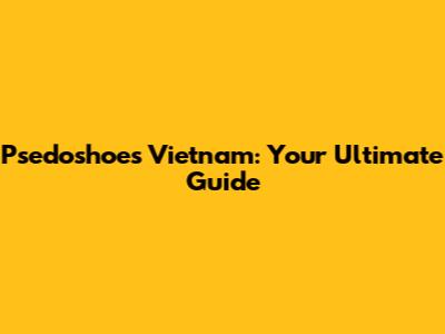 Psedoshoes Vietnam: Your Ultimate Guide